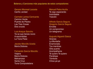 Boleros y Canciones más populares de estos compositores:
Genaro Monreal Lacosta
Cariño verdad
Carmelo Larrea Carricante
Camino Verde
Puente de Piedra
Las Tres Cosas
Dos cruces
Luis Araque Sancho
Ya se que tienes novio
A escondidas
La Tuna Pasa
Jacobo Morcillo Uceda
María Dolores
Fernando García Morcillo
Viajera
María Dolores
Malvarrosa
Santa Cruz
Tuna Compostelana
Manuel Palos Aruña
Te sigo esperando
Inolvidable
Traición
Alfredo García Segura
Gregorio García Segura
Envidia
Un compromiso
Un telegrama
Augusto Algueró Dasca
Gracias
La Montaña
Enamorada
Tus mentiras
Otra puerta
Acompáñame
Te quiero Te quiero
Penélope
Tómbola
Chica ye-ye
 