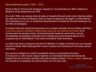 Genaro Monreal Lacosta (1894 – 1974)
Nació en Ricla, Provincia de Zaragoza, España el 1 de Diciembre de 1894 y falleció en
Madrid el 30 de Septiembre de 1974.
En el año 1908, con catorce años de edad, el maestro Monreal cantó como Infantico solista
los solos de una misa se Réquiem ante los restos de Agustina de Aragón y el Rey Alfonso
XIII, admirado por su voz, lo condecoró imponiéndole la medalla de Oro del Centenario de
los Sitios de Zaragoza.
El maestro Monreal estudió primeramente en el colegio internado de los Infantes del Pilar y
a los quince años se trasladó a Madrid para continuar sus estudios de música en el
conservatorio de aquélla ciudad, donde permaneció hasta los veinte años, aunque
simultaneaba sus estudios musicales con el trabajo que como flautista ejercía en la
orquestina de la "Sala Madrid" (más tarde se llamaría Teatro Arniches).
La ilusión por tocar y componer que tenía el Maestro, le obligó a enrolarse en una orquesta
tocando la flauta. Más tarde aprendió a tocar el piano con el exclusivo fin de poder escribir
canciones.
Sus primeros trabajos los realizó orquestando obras a compositores famosos.
A lo largo de su vida musical, llegó a registrar en la Sociedad General de Autores de
España más de mil temas, estando entre ellos el bolero titulado “Cariño, verdad”, pieza que
fue incluida en el repertorio de Johnny Albino y El Trío San Juan.
Cariño Verdad
Chamín Correa y Los 3 Caballeros
 