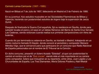 Carmelo Larrea Carricante (1907 - 1980)
Nació en Bilbao el 7 de Julio de 1907, falleciendo en Madrid el 2 de Febrero de 1980.
En su juventud, hizo estudios musicales en las Sociedades Filarmónicas de Bilbao y
Valencia, haciendo con posterioridad estudios de órgano bajo la supervisión de Jesús
Guridi.
Después de finalizada la Guerra Civil española, fijó su residencia en Sevilla, donde para
subsistir tocaba el piano y el saxo en un tablao flamenco del Barrio de Santa Cruz llamado
Las Cadenas, siendo entonces cuando realiza sus primeras composiciones con ritmo de
bulerías.
Cuando dio por terminada su estancia en Sevilla, se trasladó a Madrid, trabajando en un
centro nocturno llamado El Alazán, donde conoció al periodista y compositor Mariano
Méndez-Vigo, que le convenció para que participara en un concurso que Radio Nacional
de España patrocinaba con el nombre de El Tribunal de la Canción.
En dicho concurso, presentó un bolero titulado “Soledad”, al que con posterioridad le
cambió el nombre por el de “Dos cruces”, siendo éste el más importante en su carrera
como compositor, bolero que incluyeron en su repertorio, entre otros, Juan Legido y Los
Churumbeles de España, Los Tres Diamantes, María Dolores Pradera y Nati MIstral
Camino verde
José Luis Rodríguez y Los Panchos
 