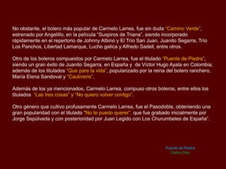 No obstante, el bolero más popular de Carmelo Larrea, fue sin duda “Camino Verde”,
estrenado por Angelillo, en la película “Suspiros de Triana”, siendo incorporado
rápidamente en el repertorio de Johnny Albino y El Trío San Juan, Juanito Segarra, Trío
Los Panchos, Libertad Lamarque, Lucho gatica y Alfredo Sadell, entre otros.
Otro de los boleros compuestos por Carmelo Larrea, fue el titulado “Puente de Piedra”,
siendo un gran éxito de Juanito Segarra, en España y de Víctor Hugo Ayala en Colombia,
además de los titulados “Que pare la vida”, popularizado por la reina del bolero ranchero,
María Elena Sandoval y “Cautiverio”.
Además de los ya mencionados, Carmelo Larrea, compuso otros boleros, entre ellos los
titulados “Las tres cosas” y “No quiero volver contigo”.
Otro género que cultivo profusamente Carmelo Larrea, fue el Pasodoble, obteniendo una
gran popularidad con el titulado "No te puedo querer”, que fue grabado inicialmente por
Jorge Sepúlveda y con posterioridad por Juan Legido con Los Churumbeles de España”.
Puente de Piedra
Carlos Díaz
 