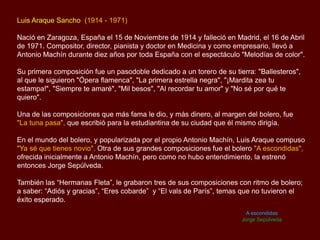Luis Araque Sancho (1914 - 1971)
Nació en Zaragoza, España el 15 de Noviembre de 1914 y falleció en Madrid, el 16 de Abril
de 1971. Compositor, director, pianista y doctor en Medicina y como empresario, llevó a
Antonio Machín durante diez años por toda España con el espectáculo "Melodías de color".
Su primera composición fue un pasodoble dedicado a un torero de su tierra: "Ballesteros",
al que le siguieron "Ópera flamenca", "La primera estrella negra", "¡Mardita zea tu
estampa!", "Siempre te amaré", "Mil besos", "Al recordar tu amor" y "No sé por qué te
quiero".
Una de las composiciones que más fama le dio, y más dinero, al margen del bolero, fue
"La tuna pasa", que escribió para la estudiantina de su ciudad que él mismo dirigía.
En el mundo del bolero, y popularizada por el propio Antonio Machín, Luis Araque compuso
"Ya sé que tienes novio". Otra de sus grandes composiciones fue el bolero "A escondidas",
ofrecida inicialmente a Antonio Machín, pero como no hubo entendimiento, la estrenó
entonces Jorge Sepúlveda.
También las “Hermanas Fleta”, le grabaron tres de sus composiciones con ritmo de bolero;
a saber: “Adiós y gracias”, “Eres cobarde” y “El vals de París”, temas que no tuvieron el
éxito esperado.
A escondidas
Jorge Sepúlveda
 