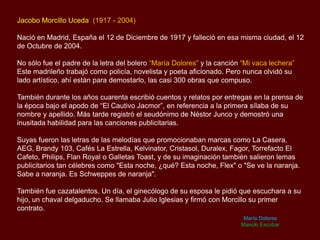 Jacobo Morcillo Uceda (1917 - 2004)
Nació en Madrid, España el 12 de Diciembre de 1917 y falleció en esa misma ciudad, el 12
de Octubre de 2004.
No sólo fue el padre de la letra del bolero “María Dolores” y la canción “Mi vaca lechera”
Este madrileño trabajó como policía, novelista y poeta aficionado. Pero nunca olvidó su
lado artístico, ahí están para demostarlo, las casi 300 obras que compuso.
También durante los años cuarenta escribió cuentos y relatos por entregas en la prensa de
la época bajo el apodo de “El Cautivo Jacmor”, en referencia a la primera sílaba de su
nombre y apellido. Más tarde registró el seudónimo de Néstor Junco y demostró una
inusitada habilidad para las canciones publicitarias.
Suyas fueron las letras de las melodías que promocionaban marcas como La Casera,
AEG, Brandy 103, Cafés La Estrella, Kelvinator, Cristasol, Duralex, Fagor, Torrefacto El
Cafeto, Philips, Flan Royal o Galletas Toast, y de su imaginación también salieron lemas
publicitarios tan célebres como "Esta noche, ¿qué? Esta noche, Flex" o "Se ve la naranja.
Sabe a naranja. Es Schweppes de naranja".
También fue cazatalentos. Un día, el ginecólogo de su esposa le pidió que escuchara a su
hijo, un chaval delgaducho. Se llamaba Julio Iglesias y firmó con Morcillo su primer
contrato.
María Dolores
Manolo Escobar
 