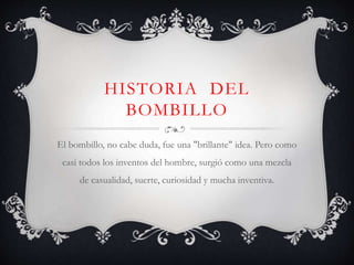HISTORIA DEL 
BOMBILLO 
El bombillo, no cabe duda, fue una "brillante" idea. Pero como 
casi todos los inventos del hombre, surgió como una mezcla 
de casualidad, suerte, curiosidad y mucha inventiva. 
 