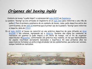 Orígenes del boxing inglés
  Combate de boxeo "a puño limpio" a comienzos del siglo XVIII en Inglaterra.
La palabra "boxing" ya era utilizada en Inglaterra en el siglo XVI para referirse a una riña de
    puños.9 Pero la primera constancia de un combate de boxeo, como justa deportiva entre dos
    contrincantes, es de 1681,10 mientras que el primer uso de la palabra "boxing" para referirse
    al deporte, data de 1711.9
En el siglo XVIII el boxeo se convirtió en una práctica deportiva de gran difusión en Gran
   Bretaña y sus colonias, ingresando así a América. Durante dos siglos los combates se
   realizaron sin guantes (a puño limpio) y sin límite de tiempo, con el fin de organizar
   espectáculos deapuestas, conformando una práctica muy violenta, en las que habitualmente
   los púgiles resultaban seriamente lesionados o muertos.11 En esos primeros años los
   espectadores formaban un anillo (ring) alrededor de los combatientes, que solían ser varones,
   aunque también se realizaban
 