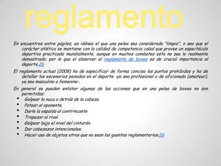 En encuentros entre púgiles, es idóneo el que una pelea sea considerada "limpia", o sea que el
    carácter atlético se mantiene con la calidad de competencia cabal que provee un espectáculo
    deportivo practicado mundialmente, aunque en muchos combates esto no sea lo realmente
    demostrado; por lo que el observar el reglamento de boxeo es de crucial importancia al
    deporte.26
El reglamento actual (2008) ha de especificar de forma concisa los puntos prohibidos y ha de
    detallar los escenarios penados en el deporte -ya sea profesional o de aficionado (amateur),
    ya sea masculino o femenino-.
En general se pueden enlistar algunas de las acciones que en una pelea de boxeo no son
   permitidas:
 • Golpear la nuca o detrás de la cabeza.
 • Patear al oponente.
 • Darle la espalda al contrincante
 • Tropezar al rival.
 • Golpear bajo el nivel del cinturón.
 • Dar cabezazos intencionales.
 • Hacer uso de objetos otros que no sean los guantes reglamentarios.26
 