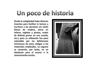 Desde la antigüedad hubo diversos
inventos para facilitar la lectura y
escritura a las personas sin visión
(letras de madera, letras en
relieve, regletas y pautas, nudos
de distinto grosor en una cuerda,
etc.), pero su utilización fue poco
extendida por las deficiencias
intrínsecas de estos códigos o los
materiales empleados. La ceguera
se convertía, por tanto, en un
obstáculo para el acceso a la
comunicación escrita.
 