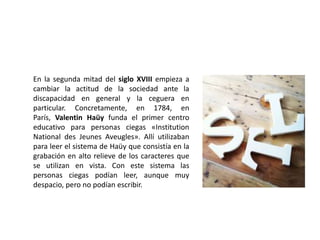 En la segunda mitad del siglo XVIII empieza a
cambiar la actitud de la sociedad ante la
discapacidad en general y la ceguera en
particular. Concretamente, en 1784, en
París, Valentin Haüy funda el primer centro
educativo para personas ciegas «Institution
National des Jeunes Aveugles». Allí utilizaban
para leer el sistema de Haüy que consistía en la
grabación en alto relieve de los caracteres que
se utilizan en vista. Con este sistema las
personas ciegas podían leer, aunque muy
despacio, pero no podían escribir.
 