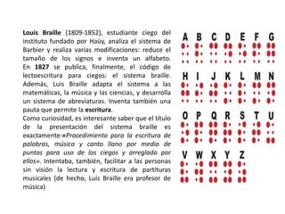 Louis Braille (1809-1852), estudiante ciego del
instituto fundado por Haüy, analiza el sistema de
Barbier y realiza varias modificaciones: reduce el
tamaño de los signos e inventa un alfabeto.
En 1827 se publica, finalmente, el código de
lectoescritura para ciegos: el sistema braille.
Además, Luis Braille adapta el sistema a las
matemáticas, la música y las ciencias, y desarrolla
un sistema de abreviaturas. Inventa también una
pauta que permite la escritura.
Como curiosidad, es interesante saber que el título
de la presentación del sistema braille es
exactamente:«Procedimiento para la escritura de
palabras, música y canto llano por medio de
puntos para uso de los ciegos y arreglado por
ellos». Intentaba, también, facilitar a las personas
sin visión la lectura y escritura de partituras
musicales (de hecho, Luis Braille era profesor de
música)
 