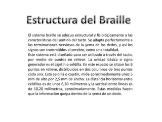 El sistema braille se adecua estructural y fisiológicamente a las
características del sentido del tacto. Se adapta perfectamente a
las terminaciones nerviosas de la yema de los dedos, y así los
signos son transmitidos al cerebro, como una totalidad.
Este sistema está diseñado para ser utilizado a través del tacto,
por medio de puntos en relieve. La unidad básica o signo
generador es el cajetín o celdilla. En este espacio se sitúan los 6
puntos en relieve, distribuidos en dos columnas de tres puntos
cada una. Esta celdilla o cajetín, mide aproximadamente unos 5
mm de alto por 2,5 mm de ancho. La distancia horizontal entre
celdillas es de unos 6,30 milímetros y la vertical entre líneas es
de 10,20 milímetros, aproximadamente. Estas medidas hacen
que la información quepa dentro de la yema de un dedo.
 