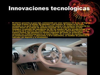 Innovaciones tecnologicas
• El interior presenta un gran lujo, comenzando por unas ventanas sin marco. El Veyron
sólo tiene 4 lunas: la frontal, las laterales y una trasera. El volante es de cuero,
achatado en su parte inferior. Toda la consola central y las molduras laterales de las
puertas tienen un acabado de aluminio torneado. En la consola tiene un reloj
analógico, la pantalla del reproductor de CD, los mandos del aire acondicionado, y ya
en la zona de la palanca de cambios, el botón de arranque (Start-Stop Engine) y el
Launch Control, que garantiza la máxima respuesta del motor en aceleración,
actuando los 4 turbocompresores al mismo tiempo. En el cuadro de mandos, preside
el cuentarrevoluciones, y adyacentes a él el velocímetro, un medidor de potencia, el
indicador del depósito y el termómetro.
 