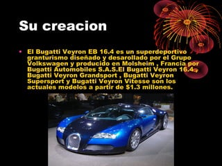 Su creacion
• El Bugatti Veyron EB 16.4 es un superdeportivo
granturismo diseñado y desarollado por el Grupo
Volkswagen y producido en Molsheim , Francia por
Bugatti Automobiles S.A.S.El Bugatti Veyron 16.4 ,
Bugatti Veyron Grandsport , Bugatti Veyron
Supersport y Bugatti Veyron Vitesse son los
actuales modelos a partir de $1.3 millones.
 