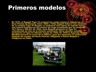 Primeros modelos
• En 1912, el Bugatti Type 13 acaparó los cuatro primeros lugares en el
Gran Premio de Brescia. Entre 1929 y 1932, Bugatti fabricó seis unidades
de su modelo Type 41 Royale, el automóvil más lujoso de aquella época,
una colosal limusina de 6,5 metros de largo propulsada por un motor de
12,7 litros y 300 CV. En 1935, Jean Bugatti presentó el Type 57,
considerado un hito en la historia automotriz. Otros diseños notables
incluyeron al Type 57 Atlantic Coupe de 1936. En 1939 la Segunda Guerra
Mundial provocó el cierre de la fábrica, pues los alemanes la confiscaron
después de ocupar territorio francés, obligando a Ettore Bugatti a
refugiarse en Italia.
 