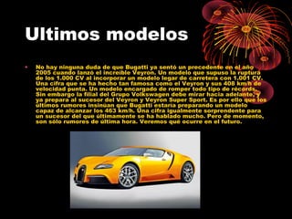 Ultimos modelos
• No hay ninguna duda de que Bugatti ya sentó un precedente en el año
2005 cuando lanzó el increíble Veyron. Un modelo que supuso la ruptura
de los 1.000 CV al incorporar un modelo legar de carretera con 1.001 CV.
Una cifra que se ha hecho tan famosa como el Veyron y sus 408 km/h de
velocidad punta. Un modelo encargado de romper todo tipo de récords.
Sin embargo la filial del Grupo Volkswagen debe mirar hacia adelante, y
ya prepara al sucesor del Veyron y Veyron Super Sport. Es por ello que los
últimos rumores insinúan que Bugatti estaría preparando un modelo
capaz de alcanzar los 463 km/h. Una cifra igualmente sorprendente para
un sucesor del que últimamente se ha hablado mucho. Pero de momento,
son sólo rumores de última hora. Veremos qué ocurre en el futuro.
 