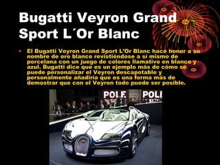 Bugatti Veyron Grand
Sport L´Or Blanc
• El Bugatti Veyron Grand Sport L’Or Blanc hace honor a su
nombre de oro blanco revistiéndose a sí mismo de
porcelana con un juego de colores llamativo en blanco y
azul. Bugatti dice que es un ejemplo más de cómo se
puede personalizar el Veyron descapotable y
personalmente añadiría que es una forma más de
demostrar que con el Veyron todo puede ser posible.
 