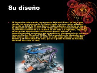 Su diseño
• El Veyron ha sido armado con un motor W16 de 8 litros, es decir, que
cuenta con dos motores de 8 cilindros cada uno con cuatro válvulas,
haciendo un total de 64 para todo el motor. Además, el mismo es capaz
de alcanzar un potencia de 1.001 HP (caballos de fuerza) @ 6000 rpm que
le permiten acelerar de 0 a 100km/h en tan solo 2.9 segundos, llegando a
alcanzar una velocidad máxima de más de 400 km/h (415,
específicamente), un número que no podría ser alcanzado de no ser por el
juego de llantas Michelin PAX Run Flat, especialmente diseñados para
este modelo (destacar que el costo de cada juego alcanza los 25.000
dólares y el intercambio de ellos, que solo puede hacerse en Francia,
asciende hasta los 75.000).
 