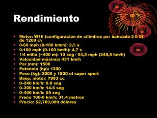 Rendimiento
• Motor: W16 (configuracion de cilindros por bancada 5 6 5)
de 1200 cv
• 0-60 mph (0-100 km/h): 2,5 s
• 0-100 mph (0-160 km/h): 4,7 s
• 1/4 milla (~400 m): 10 seg / 54,5 mph (248,6 km/h)
• Velocidad máxima: 431 km/h
• Par (nm): 1500
• Potencia (hp): 1200
• Peso (kg): 2000 y 1800 el super sport
• Desp. motor: 7993 cc
• 0–240 km/h: 9.8 seg
• 0–300 km/h: 14.6 seg
• 0–400 km/h: 55 seg
• Freno 100-0 km/h: 31.4 metros
• Precio: $2,700,000 dólares
 