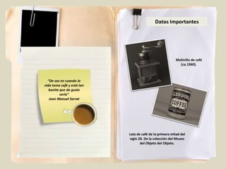 Datos Importantes




                                                          Molinillo de café
                                                            (ca.1960).



  “De vez en cuando la
vida toma café y está tan
   bonita que da gusto
          verla"
   Joan Manuel Serrat




                            Lata de café de la primera mitad del
                            siglo 20. De la colección del Museo
                                   del Objeto del Objeto.
 