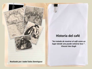 Historia del café
                                        "He tratado de mostrar al café como un
                                        lugar donde uno puede volverse loco ".
                                                  Vincent Van Gogh




Realizado por: Isabel Salas Domínguez
 