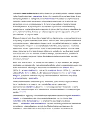 La historia de las matemáticas es el área de estudio que investigaciones sobre los orígenes
de los descubrimientos en matemáticas, de los métodos matemáticos, de la evolución de sus
conceptos y también en cierto grado, de losmatemáticos involucrados. El surgimiento de la
matemática en la historia humana está estrechamente relacionado con el desarrollo del
concepto de número, proceso que ocurrió de manera muy gradual en las comunidades
humanas primitivas. Aunque disponían de una cierta capacidad de estimar tamaños y
magnitudes, no poseían inicialmente una noción de número. Así, los números más allá de dos
o tres, no tenían nombre, de modo que utilizaban alguna expresión equivalente a "muchos"
para referirse a un conjunto mayor.1
El siguiente paso en este desarrollo es la aparición de algo cercano a un concepto de número,
aunque muy incipiente, todavía no como entidad abstracta, sino como propiedad o atributo de
un conjunto concreto.1 Más adelante, el avance en la complejidad de la estructura social y sus
relaciones se fue reflejando en el desarrollo de la matemática. Los problemas a resolver se
hicieron más difíciles y ya no bastaba, como en las comunidades primitivas, con solo contar
cosas y comunicar a otros la cardinalidad del conjunto contado, sino que llegó a ser crucial
contar conjuntos cada vez mayores, cuantificar el tiempo, operar con fechas, posibilitar el
cálculo de equivalencias para el trueque. Es el momento del surgimiento de los nombres y
símbolos numéricos.1
Antes de la edad moderna y la difusión del conocimiento a lo largo del mundo, los ejemplos
escritos de nuevos desarrollos matemáticos salían a la luz solo en unos pocos escenarios. Los
textos matemáticos más antiguos disponibles son la tablilla de barro Plimpton 322 (c.
1900 a. C.), el papiro de Moscú (c. 1850 a. C.), el papiro de Rhind(c. 1650 a. C.) y los textos
védicos Shulba Sutras (c. 800 a. C.). En todos estos textos se menciona el teorema de
Pitágoras, que parece ser el más antiguo y extendido desarrollo matemático después de
la aritmética básica y lageometría.
Tradicionalmente se ha considerado que la matemática, como ciencia, surgió con el fin de
hacer los cálculos en el comercio, para medir la Tierra y para predecir los
acontecimientos astronómicos. Estas tres necesidades pueden ser relacionadas en cierta
forma a la subdivisión amplia de la matemática en el estudio de la estructura, el espacio y el
cambio.[cita requerida]
Las matemáticas egipcias y babilónicas fueron ampliamente desarrolladas por la matemática
helénica, donde se refinaron los métodos (especialmente la introducción del rigor
matemático en las demostraciones) y se ampliaron los asuntos propios de esta
ciencia.2 La matemática en el islam medieval, a su vez, desarrolló y extendió las matemáticas
conocidas por estas civilizaciones ancestrales. Muchos textos griegos y árabes de
matemáticas fueron traducidos al latín, lo que llevó a un posterior desarrollo de las
 