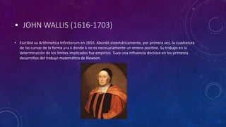• JOHN WALLIS (1616-1703)
• Escribió su Arithmetica Infinitorum en 1655. Abordó sistemáticamente, por primera vez, la cuadratura
de las curvas de la forma y=x k donde k no es necesariamente un entero positivo. Su trabajo en la
determinación de los límites implicados fue empírico. Tuvo una influencia decisiva en los primeros
desarrollos del trabajo matemático de Newton.
 