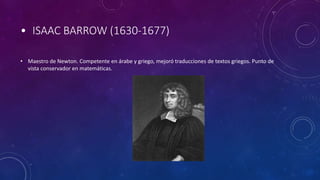 • ISAAC BARROW (1630-1677)
• Maestro de Newton. Competente en árabe y griego, mejoró traducciones de textos griegos. Punto de
vista conservador en matemáticas.
 