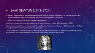 • ISAAC NEWTON (1643-1727)
• En 1687 fue publicada su obra magistral Philosophiae Naturalis Principia Mathematica en el cual se exponen, en
diferentes pasajes, claras exposiciones del concepto de límite, idea básica del cálculo.
• Ofrece tres modos de interpretación para el nuevo análisis
Aquél en términos de infinitesimales usado en su De analysi, su primer trabajo (1669, publicado en1711);
Aquél en términos de fluxiones, dado en su Methodus Fluxionum et Serierum Infinitorum (1671, publicado en 1736), en
la que parece apelar con mayor fuerza a su imaginación
Aquél en términos de razones primeras y últimas o límites, dado particularmente en la obra De Quadratura Curvarum
que escribió al final y publicó primero (1704), visión que él parece considerar más rigurosa
 