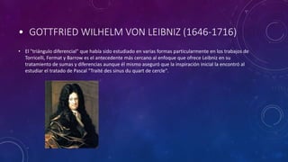 • GOTTFRIED WILHELM VON LEIBNIZ (1646-1716)
• El "triángulo diferencial" que había sido estudiado en varias formas particularmente en los trabajos de
Torricelli, Fermat y Barrow es el antecedente más cercano al enfoque que ofrece Leibniz en su
tratamiento de sumas y diferencias aunque él mismo aseguró que la inspiración inicial la encontró al
estudiar el tratado de Pascal "Traité des sinus du quart de cercle".
 