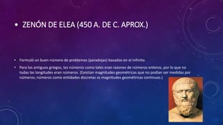 • ZENÓN DE ELEA (450 A. DE C. APROX.)
• Formuló un buen número de problemas (paradojas) basados en el infinito.
• Para los antiguos griegos, los números como tales eran razones de números enteros, por lo que no
todas las longitudes eran números. (Existían magnitudes geométricas que no podían ser medidas por
números; números como entidades discretas vs magnitudes geométricas continuas.)
 