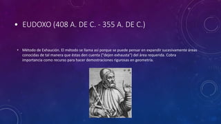 • EUDOXO (408 A. DE C. - 355 A. DE C.)
• Método de Exhaución. El método se llama así porque se puede pensar en expandir sucesivamente áreas
conocidas de tal manera que éstas den cuenta ("dejen exhausta") del área requerida. Cobra
importancia como recurso para hacer demostraciones rigurosas en geometría.
 