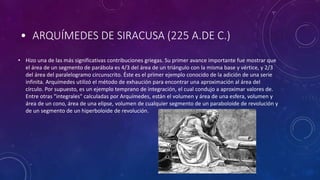 • ARQUÍMEDES DE SIRACUSA (225 A.DE C.)
• Hizo una de las más significativas contribuciones griegas. Su primer avance importante fue mostrar que
el área de un segmento de parábola es 4/3 del área de un triángulo con la misma base y vértice, y 2/3
del área del paralelogramo circunscrito. Éste es el primer ejemplo conocido de la adición de una serie
infinita. Arquímedes utilizó el método de exhaución para encontrar una aproximación al área del
círculo. Por supuesto, es un ejemplo temprano de integración, el cual condujo a aproximar valores de.
Entre otras "integrales" calculadas por Arquímedes, están el volumen y área de una esfera, volumen y
área de un cono, área de una elipse, volumen de cualquier segmento de un paraboloide de revolución y
de un segmento de un hiperboloide de revolución.
 