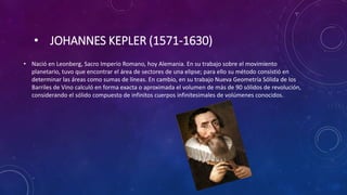 • JOHANNES KEPLER (1571-1630)
• Nació en Leonberg, Sacro Imperio Romano, hoy Alemania. En su trabajo sobre el movimiento
planetario, tuvo que encontrar el área de sectores de una elipse; para ello su método consistió en
determinar las áreas como sumas de líneas. En cambio, en su trabajo Nueva Geometría Sólida de los
Barriles de Vino calculó en forma exacta o aproximada el volumen de más de 90 sólidos de revolución,
considerando el sólido compuesto de infinitos cuerpos infinitesimales de volúmenes conocidos.
 
