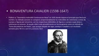 • BONAVENTURA CAVALIERI (1598-1647)
• Publicó su "Geometria Indivisibili Continuorum Nova" en 1635 donde expone el principio que lleva ese
nombre. Su método consiste en comparar proporcionalmente los indivisibles de volúmenes o áreas de
cuerpos o figuras por encontrar, con los respectivos indivisibles de figuras o cuerpos cuyas áreas o
volúmenes se conocen. Se puede referir este procedimiento en forma general como un método de
"Suma de potencias de líneas", que aunque alejado del rigor, condujo a Cavalieri a un resultado
correcto para ?B A k x con k=1,2,3,4,5,6,7,8,9.
 