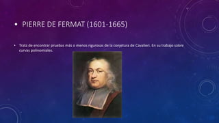 • PIERRE DE FERMAT (1601-1665)
• Trata de encontrar pruebas más o menos rigurosas de la conjetura de Cavalieri. En su trabajo sobre
curvas polinomiales.
 