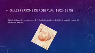 • GILLES PERSONE DE ROBERVAL (1602- 1675)
• Cálculo de tangentes como vectores de "velocidad instantánea". Cicloide: su área es 3 veces la del
círculo que la genera.
 