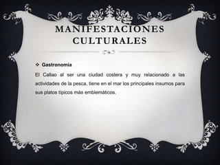 MANIFESTACIONES
CULTURALES
 Gastronomía
El Callao al ser una ciudad costera y muy relacionado a las
actividades de la pesca, tiene en el mar los principales insumos para
sus platos típicos más emblemáticos.
 