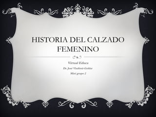 HISTORIA DEL CALZADO
FEMENINO
Virtual Educa
Dr. José Vladimir Goldar
Mini grupo 2
 