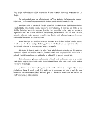 Vega Vieja, en febrero de 1520, en ocasión de una visita de Don Fray Bartolomé de Las
Casas.

        Se tenía noticia que los habitantes de La Vega Vieja se disfrazaban de moros y
cristianos y realizaban festejos que evolucionaron en las celebraciones actuales.

         Durante años el Carnaval Vegano mantuvo una expresión predominantemente
españolizada, simbolizada en una expresiva teatralización, el baile de las cintas y sus
Diablos Cojuelos, con trajes simples de color rojo, amarillo, verde y con sus máscaras
representativas del diablo medieval, andromorfo,mefistofélico, con sus dos cachitos
frontales clásicos, orejas grandes, boca abierta y dientes al aire, la cual fue posteriormente
criollizada con barbas de cuero de chivo.

         Cada domingo del mes de febrero en horas de la tarde, los Diablos Cojuelos salen a
la calle armados de sus vejigas de toro, golpeando a todo el que ose bajar a la calle, pero
respetando a los que se mantienen en la acera o calzada.

        El centro de la actividad es la Calle Padre Adolfo Nouel, pasando por el Parque de
las Flores, donde los diablos azotan a los transeúntes que los provocan o abandonan la
calzada y donde se culmina con un desfile de más de 80 grupos de comparsas.

        Esta dimensión pintoresca, herencia colonial, se transformará con la presencia
afro, donde jugaron importante papel migraciones cubanas y los pobladores de los barrios
populares de La Vega.

        Actualmente el Carnaval Vegano es el evento cultural más importante de esta
ciudad que lleva el nombre del fértil valle que la sustenta y de todo el país, ha sido
declarado Patrimonio Folklórico Nacional por la Cámara de Diputados. Es uno de los
cuatro carnavales más visitados.
 
