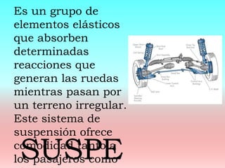 Es un grupo de
elementos elásticos
que absorben
determinadas
reacciones que
generan las ruedas
mientras pasan por
un terreno irregular.
Este sistema de
suspensión ofrece
comodidad tanto a
los pasajeros comoSUSPE
 