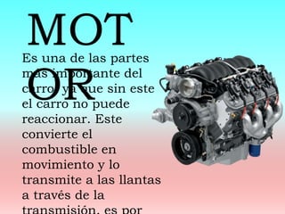 Es una de las partes
más importante del
carro, ya que sin este
el carro no puede
reaccionar. Este
convierte el
combustible en
movimiento y lo
transmite a las llantas
a través de la
MOT
OR
 