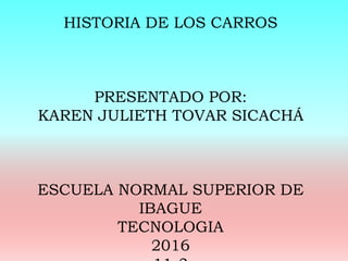 HISTORIA DE LOS CARROS
PRESENTADO POR:
KAREN JULIETH TOVAR SICACHÁ
ESCUELA NORMAL SUPERIOR DE
IBAGUE
TECNOLOGIA
2016
 