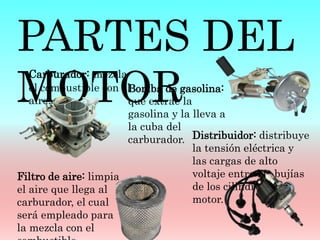 Bomba de gasolina:
que extrae la
gasolina y la lleva a
la cuba del
carburador.
PARTES DEL
MOTOR
Carburador: mezcla
el combustible con el
aire.
Filtro de aire: limpia
el aire que llega al
carburador, el cual
será empleado para
la mezcla con el
Distribuidor: distribuye
la tensión eléctrica y
las cargas de alto
voltaje entre las bujías
de los cilindros del
motor.
 