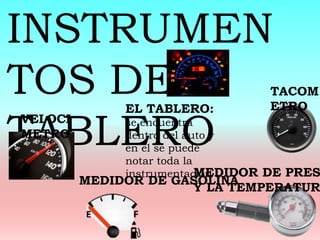 INSTRUMEN
TOS DEL
TABLERO
EL TABLERO:
se encuentra
dentro del auto y
en el se puede
notar toda la
instrumentación
MEDIDOR DE GASOLINA
VELOCI
METRO
TACOM
ETRO
MEDIDOR DE PRES
Y LA TEMPERATUR
 