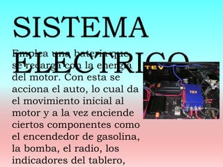 Emplea una batería que
se recarga con la energía
del motor. Con esta se
acciona el auto, lo cual da
el movimiento inicial al
motor y a la vez enciende
ciertos componentes como
el encendedor de gasolina,
la bomba, el radio, los
indicadores del tablero,
SISTEMA
ELECTRICO
 