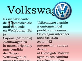 Es un fabricante
de automóviles ale
mán con sede
en Wolfsburgo, Ba
ja
Sajonia (Alemania)
.Volkswagen es
la marca original y
más vendida
del Grupo
Volkswagen, el
Volkswage
n Volkswagen signific
a «automóvil del
pueblo» en alemán.
Su eslogan internaci
onal fue «Das
Auto» («El
automóvil»), aunque
debido
al Dieselgate Volksw
agen buscó cambiar
 