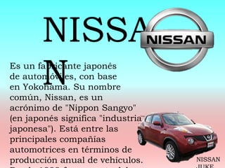 Es un fabricante japonés
de automóviles, con base
en Yokohama. Su nombre
común, Nissan, es un
acrónimo de "Nippon Sangyo"
(en japonés significa "industria
japonesa"). Está entre las
principales compañías
automotrices en términos de
producción anual de vehículos.
NISSA
N
NISSAN
 