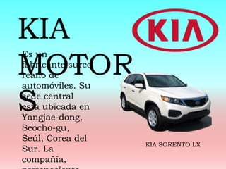 Es un
fabricante surco
reano de
automóviles. Su
sede central
está ubicada en
Yangjae-dong,
Seocho-gu,
Seúl, Corea del
Sur. La
compañía,
KIA
MOTOR
S
KIA SORENTO LX
 