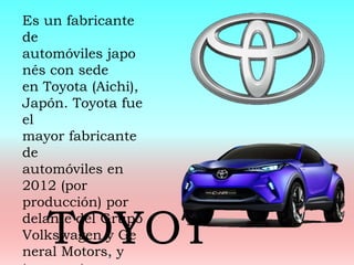 Es un fabricante
de
automóviles japo
nés con sede
en Toyota (Aichi),
Japón. Toyota fue
el
mayor fabricante
de
automóviles en
2012 (por
producción) por
delante del Grupo
Volkswagen y Ge
neral Motors, y
TOYOT
 