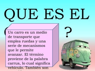 QUE ES EL
CARRO ?Un carro es un medio
de transporte que
emplea ruedas y una
serie de mecanismos
que le permite
avanzar. El término
proviene de la palabra
carrus, lo cual significa
vehículo. También son
 