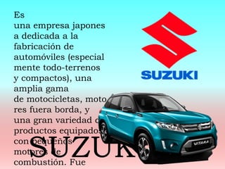 Es
una empresa japones
a dedicada a la
fabricación de
automóviles (especial
mente todo-terrenos
y compactos), una
amplia gama
de motocicletas, moto
res fuera borda, y
una gran variedad de
productos equipados
con pequeños
motores de
combustión. Fue
SUZUK
 