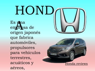 Es una
empresa de
origen japonés
que fabrica
automóviles,
propulsores
para vehículos
terrestres,
acuáticos y
aéreos,
HOND
A
Honda reviews
 